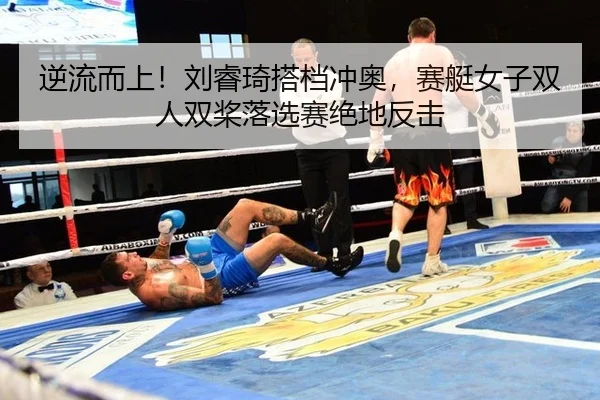 逆流而上！刘睿琦搭档冲奥，赛艇女子双人双桨落选赛绝地反击